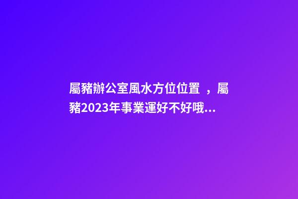 屬豬辦公室風水方位位置，屬豬2023年事業運好不好哦？